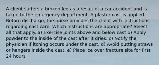 A client suffers a broken leg as a result of a car accident and is taken to the emergency department. A plaster cast is applied. Before discharge, the nurse provides the client with instructions regarding cast care. Which instructions are appropriate? Select all that apply. a) Exercise joints above and below cast b) Apply powder to the inside of the cast after it dries. c) Notify the physician if itching occurs under the cast. d) Avoid putting straws or hangers inside the cast. e) Place ice over fracture site for first 24 hours