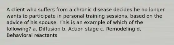 A client who suffers from a chronic disease decides he no longer wants to participate in personal training sessions, based on the advice of his spouse. This is an example of which of the following? a. Diffusion b. Action stage c. Remodeling d. Behavioral reactants