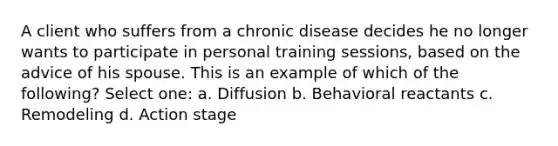 A client who suffers from a chronic disease decides he no longer wants to participate in personal training sessions, based on the advice of his spouse. This is an example of which of the following? Select one: a. Diffusion b. Behavioral reactants c. Remodeling d. Action stage