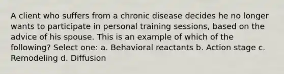 A client who suffers from a chronic disease decides he no longer wants to participate in personal training sessions, based on the advice of his spouse. This is an example of which of the following? Select one: a. Behavioral reactants b. Action stage c. Remodeling d. Diffusion