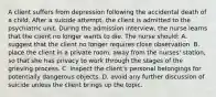 A client suffers from depression following the accidental death of a child. After a suicide attempt, the client is admitted to the psychiatric unit. During the admission interview, the nurse learns that the client no longer wants to die. The nurse should: A. suggest that the client no longer requires close observation. B. place the client in a private room, away from the nurses' station, so that she has privacy to work through the stages of the grieving process. C. inspect the client's personal belongings for potentially dangerous objects. D. avoid any further discussion of suicide unless the client brings up the topic.