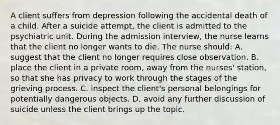 A client suffers from depression following the accidental death of a child. After a suicide attempt, the client is admitted to the psychiatric unit. During the admission interview, the nurse learns that the client no longer wants to die. The nurse should: A. suggest that the client no longer requires close observation. B. place the client in a private room, away from the nurses' station, so that she has privacy to work through the stages of the grieving process. C. inspect the client's personal belongings for potentially dangerous objects. D. avoid any further discussion of suicide unless the client brings up the topic.