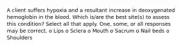 A client suffers hypoxia and a resultant increase in deoxygenated hemoglobin in the blood. Which is/are the best site(s) to assess this condition? Select all that apply. One, some, or all responses may be correct. o Lips o Sclera o Mouth o Sacrum o Nail beds o Shoulders