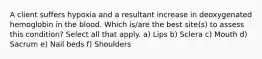 A client suffers hypoxia and a resultant increase in deoxygenated hemoglobin in the blood. Which is/are the best site(s) to assess this condition? Select all that apply. a) Lips b) Sclera c) Mouth d) Sacrum e) Nail beds f) Shoulders