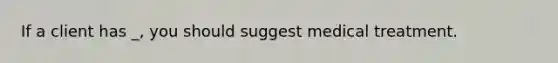 If a client has _, you should suggest medical treatment.