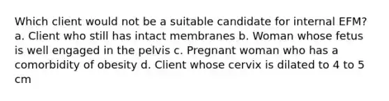 Which client would not be a suitable candidate for internal EFM? a. Client who still has intact membranes b. Woman whose fetus is well engaged in the pelvis c. Pregnant woman who has a comorbidity of obesity d. Client whose cervix is dilated to 4 to 5 cm