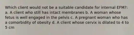 Which client would not be a suitable candidate for internal EFM?: a. A client who still has intact membranes b. A woman whose fetus is well engaged in the pelvis c. A pregnant woman who has a comorbidity of obesity d. A client whose cervix is dilated to 4 to 5 cm