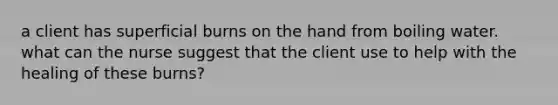 a client has superficial burns on the hand from boiling water. what can the nurse suggest that the client use to help with the healing of these burns?