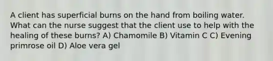 A client has superficial burns on the hand from boiling water. What can the nurse suggest that the client use to help with the healing of these burns? A) Chamomile B) Vitamin C C) Evening primrose oil D) Aloe vera gel