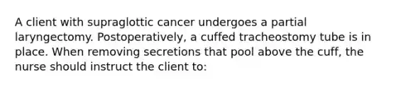 A client with supraglottic cancer undergoes a partial laryngectomy. Postoperatively, a cuffed tracheostomy tube is in place. When removing secretions that pool above the cuff, the nurse should instruct the client to: