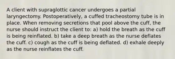 A client with supraglottic cancer undergoes a partial laryngectomy. Postoperatively, a cuffed tracheostomy tube is in place. When removing secretions that pool above the cuff, the nurse should instruct the client to: a) hold the breath as the cuff is being reinflated. b) take a deep breath as the nurse deflates the cuff. c) cough as the cuff is being deflated. d) exhale deeply as the nurse reinflates the cuff.