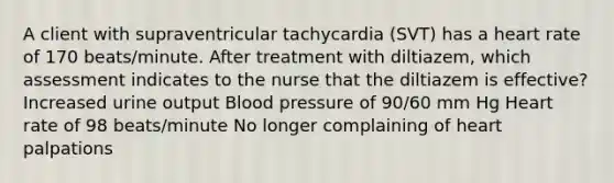 A client with supraventricular tachycardia (SVT) has a heart rate of 170 beats/minute. After treatment with diltiazem, which assessment indicates to the nurse that the diltiazem is effective? Increased urine output Blood pressure of 90/60 mm Hg Heart rate of 98 beats/minute No longer complaining of heart palpations