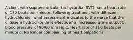 A client with supraventricular tachycardia (SVT) has a heart rate of 170 beats per minute. Following treatment with diltiazem hydrochloride, what assessment indicates to the nurse that the diltiazem hydrochloride is effective? a. Increased urine output b. Blood pressure of 90/60 mm Hg c. Heart rate of 110 beats per minute d. No longer complaining of heart palpations