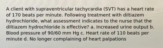 A client with supraventricular tachycardia (SVT) has a heart rate of 170 beats per minute. Following treatment with diltiazem hydrochloride, what assessment indicates to the nurse that the diltiazem hydrochloride is effective? a. Increased urine output b. <a href='https://www.questionai.com/knowledge/kD0HacyPBr-blood-pressure' class='anchor-knowledge'>blood pressure</a> of 90/60 mm Hg c. Heart rate of 110 beats per minute d. No longer complaining of heart palpations