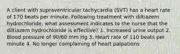 A client with supraventricular tachycardia (SVT) has a heart rate of 170 beats per minute. Following treatment with diltiazem hydrochloride, what assessment indicates to the nurse that the diltiazem hydrochloride is effective? 1. Increased urine output 2. Blood pressure of 90/60 mm Hg 3. Heart rate of 110 beats per minute 4. No longer complaining of heart palpations