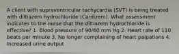 A client with supraventricular tachycardia (SVT) is being treated with diltiazem hydrochloride (Cardizem). What assessment indicates to the nurse that the diltiazem hydrochloride is effective? 1. Blood pressure of 90/60 mm Hg 2. Heart rate of 110 beats per minute 3. No longer complaining of heart palpations 4. Increased urine output