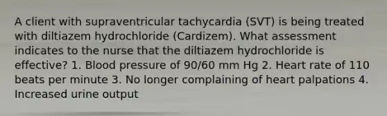 A client with supraventricular tachycardia (SVT) is being treated with diltiazem hydrochloride (Cardizem). What assessment indicates to the nurse that the diltiazem hydrochloride is effective? 1. Blood pressure of 90/60 mm Hg 2. Heart rate of 110 beats per minute 3. No longer complaining of heart palpations 4. Increased urine output