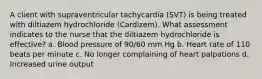 A client with supraventricular tachycardia (SVT) is being treated with diltiazem hydrochloride (Cardizem). What assessment indicates to the nurse that the diltiazem hydrochloride is effective? a. Blood pressure of 90/60 mm Hg b. Heart rate of 110 beats per minute c. No longer complaining of heart palpations d. Increased urine output