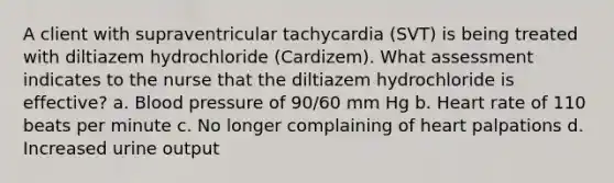 A client with supraventricular tachycardia (SVT) is being treated with diltiazem hydrochloride (Cardizem). What assessment indicates to the nurse that the diltiazem hydrochloride is effective? a. Blood pressure of 90/60 mm Hg b. Heart rate of 110 beats per minute c. No longer complaining of heart palpations d. Increased urine output