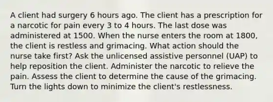 A client had surgery 6 hours ago. The client has a prescription for a narcotic for pain every 3 to 4 hours. The last dose was administered at 1500. When the nurse enters the room at 1800, the client is restless and grimacing. What action should the nurse take first? Ask the unlicensed assistive personnel (UAP) to help reposition the client. Administer the narcotic to relieve the pain. Assess the client to determine the cause of the grimacing. Turn the lights down to minimize the client's restlessness.