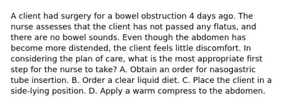 A client had surgery for a bowel obstruction 4 days ago. The nurse assesses that the client has not passed any flatus, and there are no bowel sounds. Even though the abdomen has become more distended, the client feels little discomfort. In considering the plan of care, what is the most appropriate first step for the nurse to take? A. Obtain an order for nasogastric tube insertion. B. Order a clear liquid diet. C. Place the client in a side-lying position. D. Apply a warm compress to the abdomen.