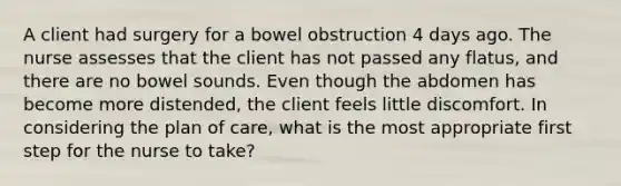 A client had surgery for a bowel obstruction 4 days ago. The nurse assesses that the client has not passed any flatus, and there are no bowel sounds. Even though the abdomen has become more distended, the client feels little discomfort. In considering the plan of care, what is the most appropriate first step for the nurse to take?