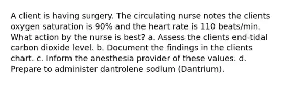 A client is having surgery. The circulating nurse notes the clients oxygen saturation is 90% and the heart rate is 110 beats/min. What action by the nurse is best? a. Assess the clients end-tidal carbon dioxide level. b. Document the findings in the clients chart. c. Inform the anesthesia provider of these values. d. Prepare to administer dantrolene sodium (Dantrium).