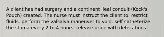 A client has had surgery and a continent ileal conduit (Kock's Pouch) created. The nurse must instruct the client to: restrict fluids. perform the valsalva maneuver to void. self catheterize the stoma every 2 to 4 hours. release urine with defecations.