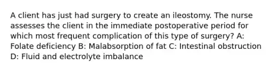 A client has just had surgery to create an ileostomy. The nurse assesses the client in the immediate postoperative period for which most frequent complication of this type of surgery? A: Folate deficiency B: Malabsorption of fat C: Intestinal obstruction D: Fluid and electrolyte imbalance