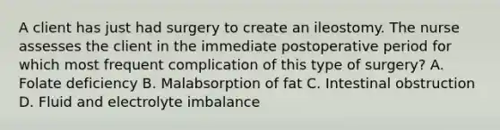 A client has just had surgery to create an ileostomy. The nurse assesses the client in the immediate postoperative period for which most frequent complication of this type of surgery? A. Folate deficiency B. Malabsorption of fat C. Intestinal obstruction D. Fluid and electrolyte imbalance