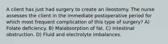 A client has just had surgery to create an ileostomy. The nurse assesses the client in the immediate postoperative period for which most frequent complication of this type of surgery? A) Folate deficiency. B) Malabsorption of fat. C) Intestinal obstruction. D) Fluid and electrolyte imbalances.