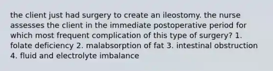 the client just had surgery to create an ileostomy. the nurse assesses the client in the immediate postoperative period for which most frequent complication of this type of surgery? 1. folate deficiency 2. malabsorption of fat 3. intestinal obstruction 4. fluid and electrolyte imbalance