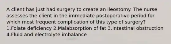 A client has just had surgery to create an ileostomy. The nurse assesses the client in the immediate postoperative period for which most frequent complication of this type of surgery? 1.Folate deficiency 2.Malabsorption of fat 3.Intestinal obstruction 4.Fluid and electrolyte imbalance