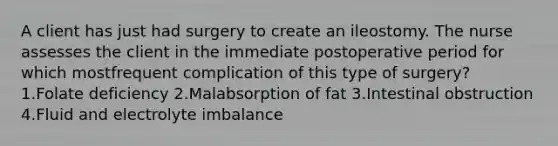 A client has just had surgery to create an ileostomy. The nurse assesses the client in the immediate postoperative period for which mostfrequent complication of this type of surgery? 1.Folate deficiency 2.Malabsorption of fat 3.Intestinal obstruction 4.Fluid and electrolyte imbalance