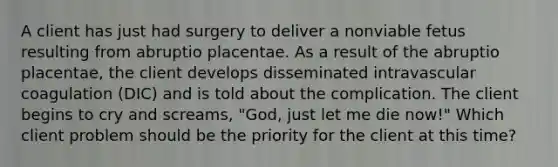 A client has just had surgery to deliver a nonviable fetus resulting from abruptio placentae. As a result of the abruptio placentae, the client develops disseminated intravascular coagulation (DIC) and is told about the complication. The client begins to cry and screams, "God, just let me die now!" Which client problem should be the priority for the client at this time?