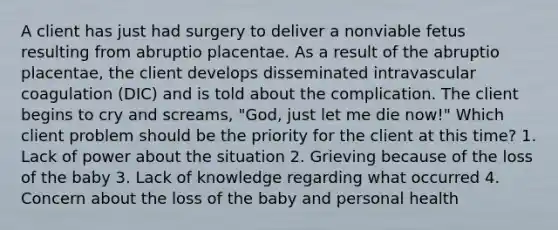 A client has just had surgery to deliver a nonviable fetus resulting from abruptio placentae. As a result of the abruptio placentae, the client develops disseminated intravascular coagulation (DIC) and is told about the complication. The client begins to cry and screams, "God, just let me die now!" Which client problem should be the priority for the client at this time? 1. Lack of power about the situation 2. Grieving because of the loss of the baby 3. Lack of knowledge regarding what occurred 4. Concern about the loss of the baby and personal health