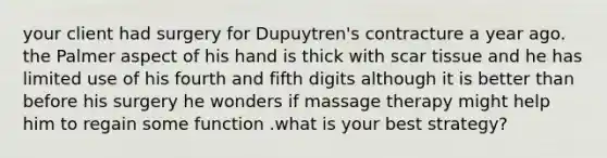 your client had surgery for Dupuytren's contracture a year ago. the Palmer aspect of his hand is thick with scar tissue and he has limited use of his fourth and fifth digits although it is better than before his surgery he wonders if massage therapy might help him to regain some function .what is your best strategy?