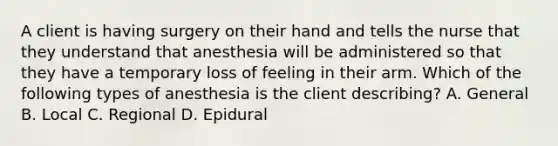 A client is having surgery on their hand and tells the nurse that they understand that anesthesia will be administered so that they have a temporary loss of feeling in their arm. Which of the following types of anesthesia is the client describing? A. General B. Local C. Regional D. Epidural