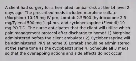 A client had surgery for a herniated lumbar disk at the L4 level 2 days ago. The prescribed meds included morphine sulfate (Morphine) 10-15 mg IV prn, Loratab 2.5/500 (hydrocodone 2.5 mg/Tylenol 500 mg 1 q4 hrs, and cyclobenzaprine (Flexeril) 10 mg PO TID. The nurse anticipates that the client will utilize which pain management protocol after discharge to home? 1) Morphine administered before the client ambulates 2) Cyclobenzaprine will be administered PRN at home 3) Loratab should be administered at the same time as the cyclobenzaprine 4) Schedule all 3 meds so that the overlapping actions and side effects do not occur.