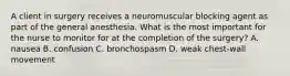 A client in surgery receives a neuromuscular blocking agent as part of the general anesthesia. What is the most important for the nurse to monitor for at the completion of the surgery? A. nausea B. confusion C. bronchospasm D. weak chest-wall movement