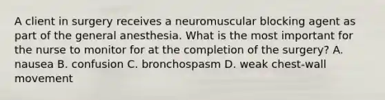 A client in surgery receives a neuromuscular blocking agent as part of the general anesthesia. What is the most important for the nurse to monitor for at the completion of the surgery? A. nausea B. confusion C. bronchospasm D. weak chest-wall movement