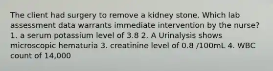 The client had surgery to remove a kidney stone. Which lab assessment data warrants immediate intervention by the nurse? 1. a serum potassium level of 3.8 2. A Urinalysis shows microscopic hematuria 3. creatinine level of 0.8 /100mL 4. WBC count of 14,000