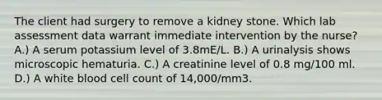 The client had surgery to remove a kidney stone. Which lab assessment data warrant immediate intervention by the nurse? A.) A serum potassium level of 3.8mE/L. B.) A urinalysis shows microscopic hematuria. C.) A creatinine level of 0.8 mg/100 ml. D.) A white blood cell count of 14,000/mm3.