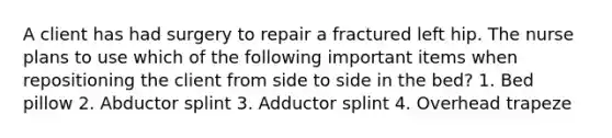 A client has had surgery to repair a fractured left hip. The nurse plans to use which of the following important items when repositioning the client from side to side in the bed? 1. Bed pillow 2. Abductor splint 3. Adductor splint 4. Overhead trapeze