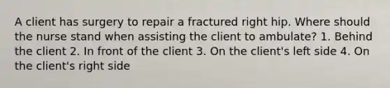 A client has surgery to repair a fractured right hip. Where should the nurse stand when assisting the client to ambulate? 1. Behind the client 2. In front of the client 3. On the client's left side 4. On the client's right side