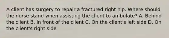 A client has surgery to repair a fractured right hip. Where should the nurse stand when assisting the client to ambulate? A. Behind the client B. In front of the client C. On the client's left side D. On the client's right side