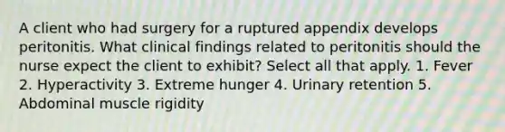 A client who had surgery for a ruptured appendix develops peritonitis. What clinical findings related to peritonitis should the nurse expect the client to exhibit? Select all that apply. 1. Fever 2. Hyperactivity 3. Extreme hunger 4. Urinary retention 5. Abdominal muscle rigidity