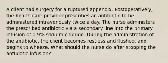 A client had surgery for a ruptured appendix. Postoperatively, the health care provider prescribes an antibiotic to be administered intravenously twice a day. The nurse administers the prescribed antibiotic via a secondary line into the primary infusion of 0.9% sodium chloride. During the administration of the antibiotic, the client becomes restless and flushed, and begins to wheeze. What should the nurse do after stopping the antibiotic infusion?