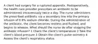 A client had surgery for a ruptured appendix. Postoperatively, the health care provider prescribes an antibiotic to be administered intravenously twice a day. The nurse administers the prescribed antibiotic via a secondary line into the primary infusion of 0.9% sodium chloride. During the administration of the antibiotic, the client becomes restless and flushed, and begins to wheeze. What should the nurse do after stopping the antibiotic infusion? 1 Check the client's temperature 2 Take the client's blood pressure 3 Obtain the client's pulse oximetry 4 Assess the client's respiratory status