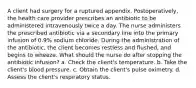 A client had surgery for a ruptured appendix. Postoperatively, the health care provider prescribes an antibiotic to be administered intravenously twice a day. The nurse administers the prescribed antibiotic via a secondary line into the primary infusion of 0.9% sodium chloride. During the administration of the antibiotic, the client becomes restless and flushed, and begins to wheeze. What should the nurse do after stopping the antibiotic infusion? a. Check the client's temperature. b. Take the client's blood pressure. c. Obtain the client's pulse oximetry. d. Assess the client's respiratory status.